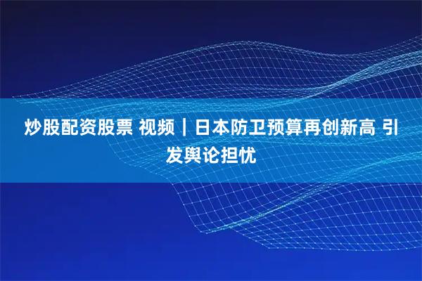 炒股配资股票 视频｜日本防卫预算再创新高 引发舆论担忧