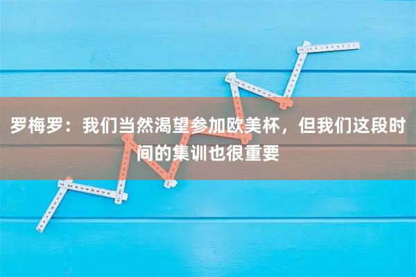 罗梅罗：我们当然渴望参加欧美杯，但我们这段时间的集训也很重要