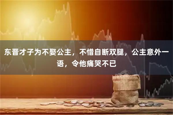 东晋才子为不娶公主，不惜自断双腿，公主意外一语，令他痛哭不已