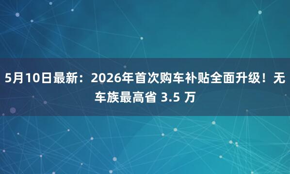 5月10日最新：2026年首次购车补贴全面升级！无车族最高省 3.5 万